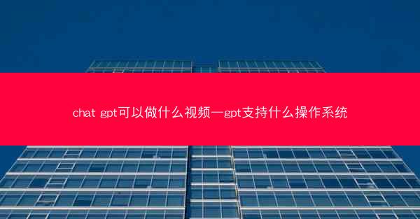 chat gpt可以做什么视频—gpt支持什么操作系统