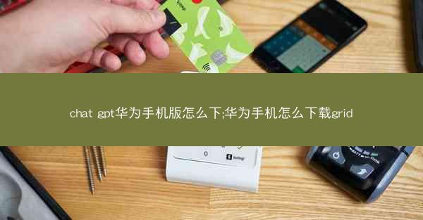 chat gpt华为手机版怎么下;华为手机怎么下载grid