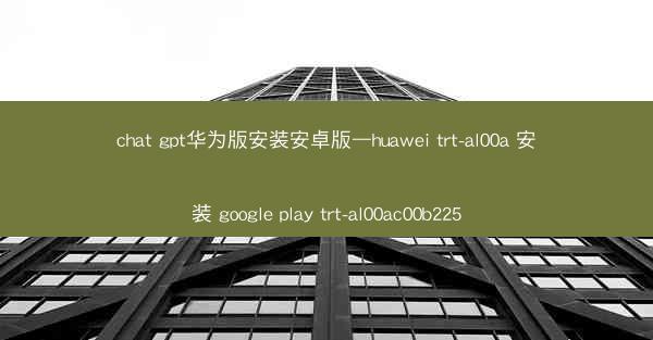 chat gpt华为版安装安卓版—huawei trt-al00a 安装 google play trt-al00ac0