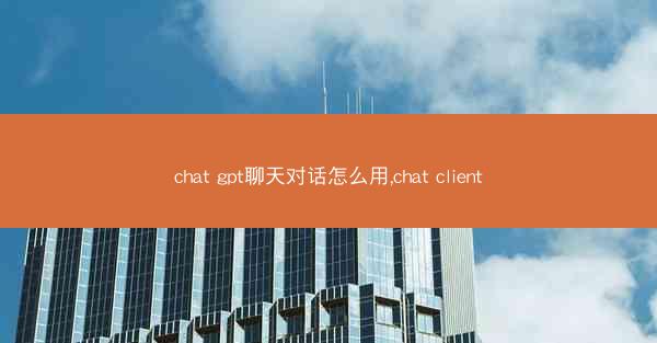 chat gpt聊天对话怎么用,chat client