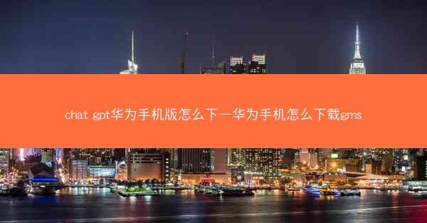 chat gpt华为手机版怎么下—华为手机怎么下载gms