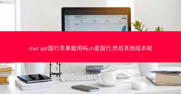 chat gpt国行苹果能用吗,ch是国行,然后其他版本呢