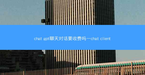 chat gpt聊天对话要收费吗—chat client