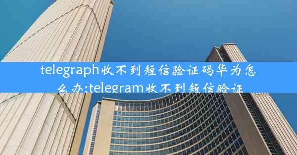 telegraph收不到短信验证码华为怎么办;telegram收不到短信验证