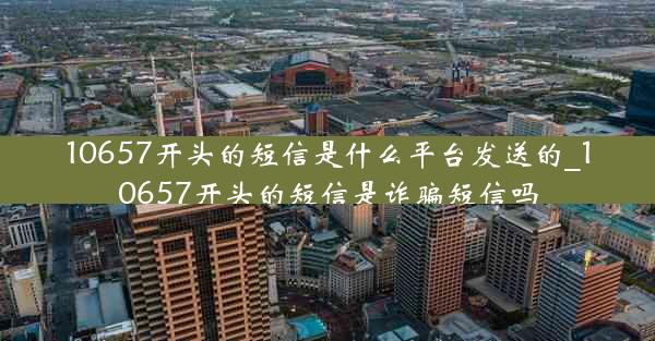 10657开头的短信是什么平台发送的_10657开头的短信是诈骗短信吗