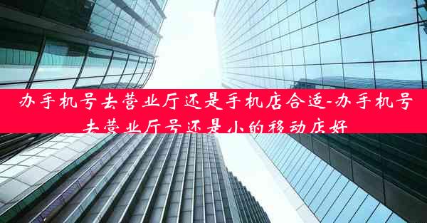 办手机号去营业厅还是手机店合适-办手机号去营业厅号还是小的移动店好