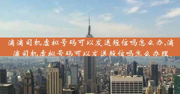 滴滴司机虚拟号码可以发送短信吗怎么办,滴滴司机虚拟号码可以发送短信吗怎么办理