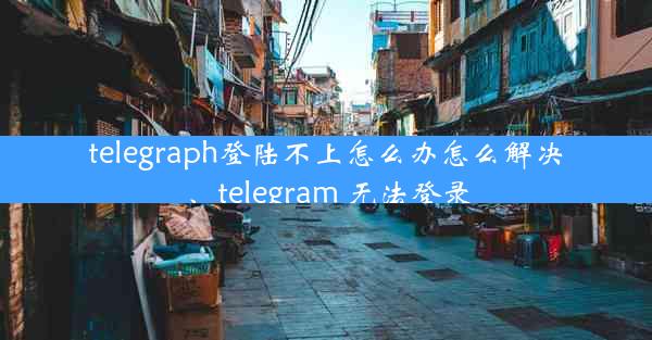 telegraph登陆不上怎么办怎么解决、telegram 无法登录