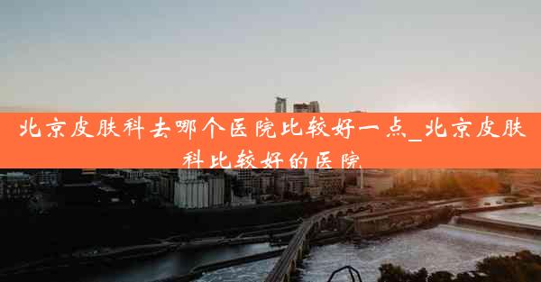 北京皮肤科去哪个医院比较好一点_北京皮肤科比较好的医院