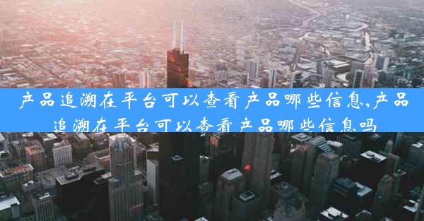 产品追溯在平台可以查看产品哪些信息,产品追溯在平台可以查看产品哪些信息吗