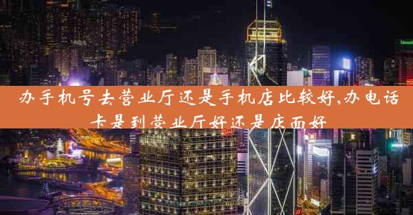 办手机号去营业厅还是手机店比较好,办电话卡是到营业厅好还是店面好