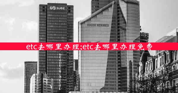 etc去哪里办理;etc去哪里办理免费