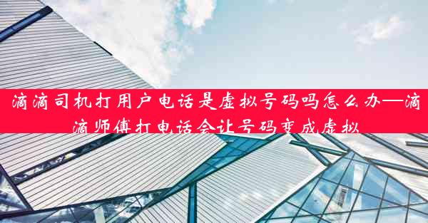 滴滴司机打用户电话是虚拟号码吗怎么办—滴滴师傅打电话会让号码变成虚拟