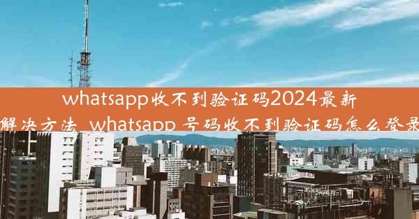 whatsapp收不到验证码2024最新解决方法_whatsapp 号码收不到验证码怎么登录