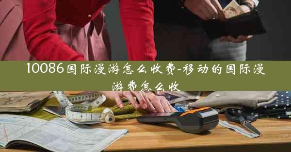 10086国际漫游怎么收费-移动的国际漫游费怎么收