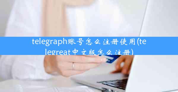 telegraph账号怎么注册使用(telegreat中文版怎么注册)