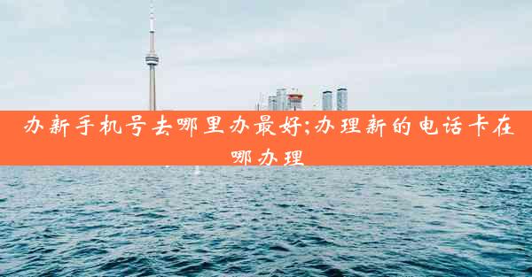办新手机号去哪里办最好;办理新的电话卡在哪办理