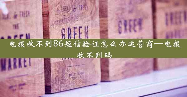 电报收不到86短信验证怎么办运营商—电报收不到码