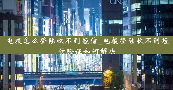 电报怎么登陆收不到短信_电报登陆收不到短信验证如何解决