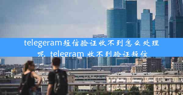 telegeram短信验证收不到怎么处理呢_telegram 收不到验证短信