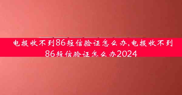 电报收不到86短信验证怎么办,电报收不到86短信验证怎么办2024
