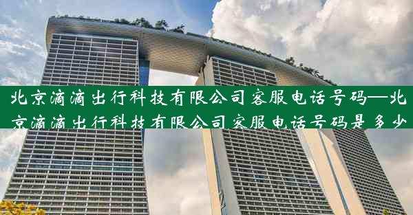北京滴滴出行科技有限公司客服电话号码—北京滴滴出行科技有限公司客服电话号码是多少