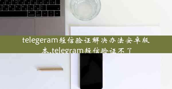 telegeram短信验证解决办法安卓版本,telegram短信验证不了