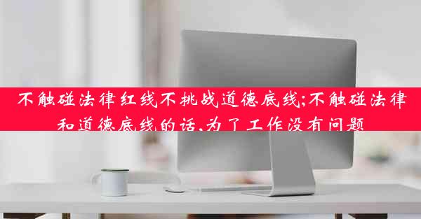 不触碰法律红线不挑战道德底线;不触碰法律和道德底线的话,为了工作没有问题
