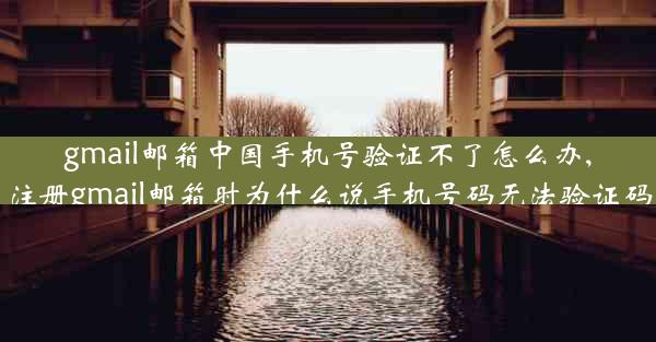 gmail邮箱中国手机号验证不了怎么办,注册gmail邮箱时为什么说手机号码无法验证码