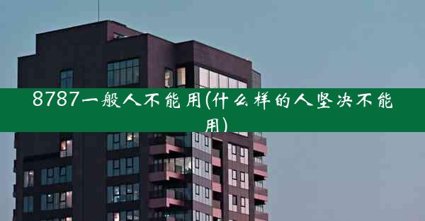 8787一般人不能用(什么样的人坚决不能用)
