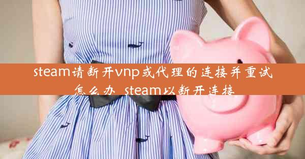 steam请断开vnp或代理的连接并重试怎么办_steam以断开连接