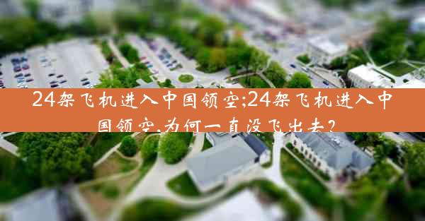 24架飞机进入中国领空;24架飞机进入中国领空,为何一直没飞出去?