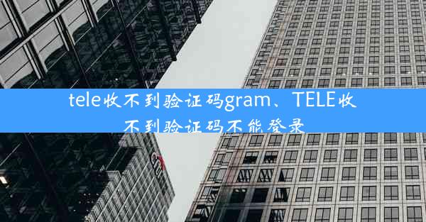 tele收不到验证码gram、TELE收不到验证码不能登录