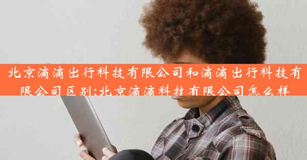 北京滴滴出行科技有限公司和滴滴出行科技有限公司区别;北京滴滴科技有限公司怎么样