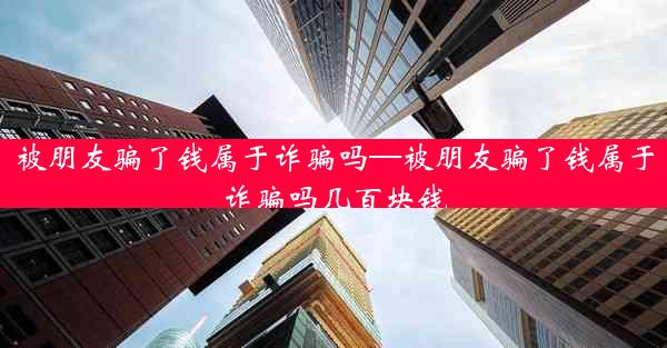 被朋友骗了钱属于诈骗吗—被朋友骗了钱属于诈骗吗几百块钱