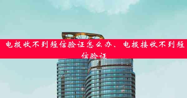 电报收不到短信验证怎么办、电报接收不到短信验证