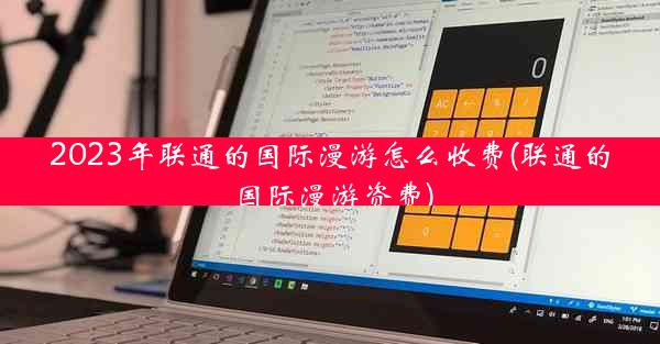 2023年联通的国际漫游怎么收费(联通的国际漫游资费)
