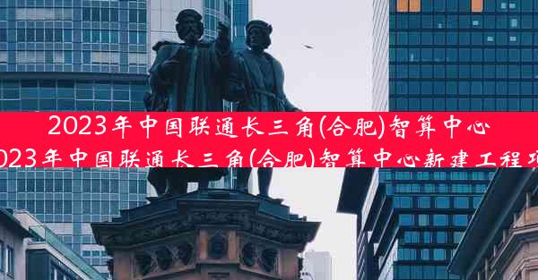 2023年中国联通长三角(合肥)智算中心-2023年中国联通长三角(合肥)智算中心新建工程项目