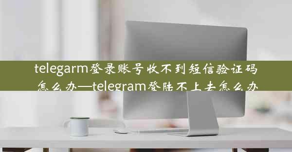 telegarm登录账号收不到短信验证码怎么办—telegram登陆不上去怎么办