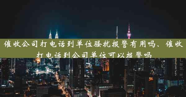 催收公司打电话到单位骚扰报警有用吗、催收打电话到公司单位可以报警吗
