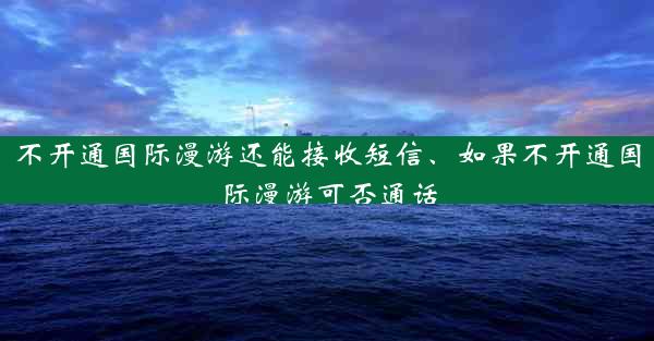不开通国际漫游还能接收短信、如果不开通国际漫游可否通话