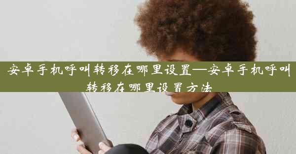 安卓手机呼叫转移在哪里设置—安卓手机呼叫转移在哪里设置方法