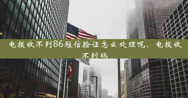 电报收不到86短信验证怎么处理呢、电报收不到码