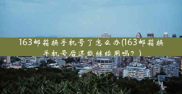 163邮箱换手机号了怎么办(163邮箱换手机号后还能继续用吗?)