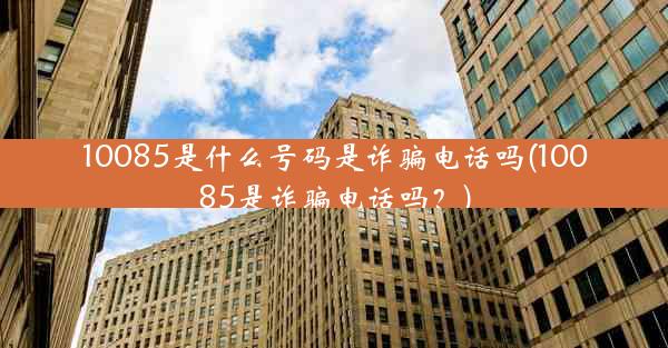 10085是什么号码是诈骗电话吗(10085是诈骗电话吗?)