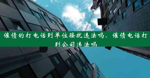 催债的打电话到单位骚扰违法吗、催债电话打到公司违法吗
