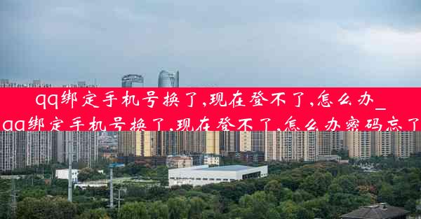 qq绑定手机号换了,现在登不了,怎么办_qq绑定手机号换了,现在登不了,怎么办密码忘了