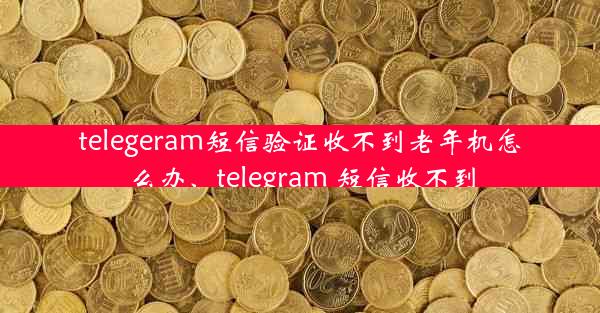 telegeram短信验证收不到老年机怎么办、telegram 短信收不到