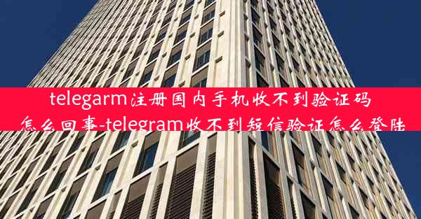 telegarm注册国内手机收不到验证码怎么回事-telegram收不到短信验证怎么登陆