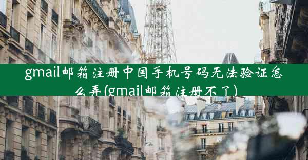 gmail邮箱注册中国手机号码无法验证怎么弄(gmail邮箱注册不了)